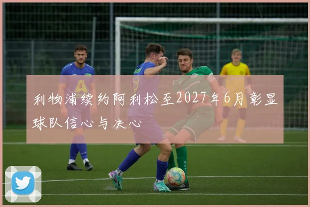 利物浦续约阿利松至2027年6月彰显球队信心与决心