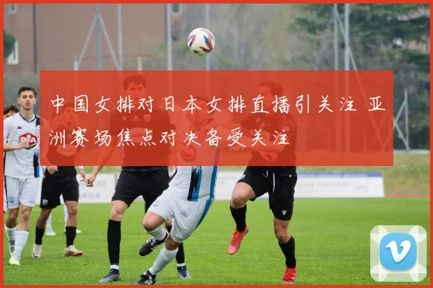 中国女排对日本女排直播引关注 亚洲赛场焦点对决备受关注