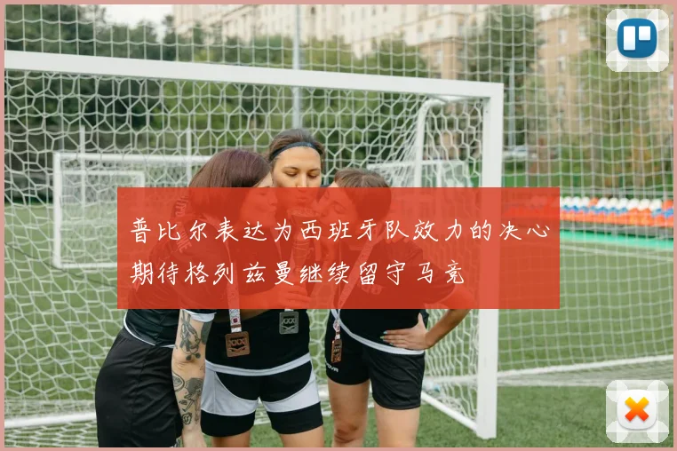 普比尔表达为西班牙队效力的决心期待格列兹曼继续留守马竞