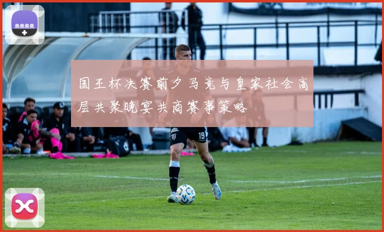 国王杯决赛前夕马竞与皇家社会高层共聚晚宴共商赛事策略