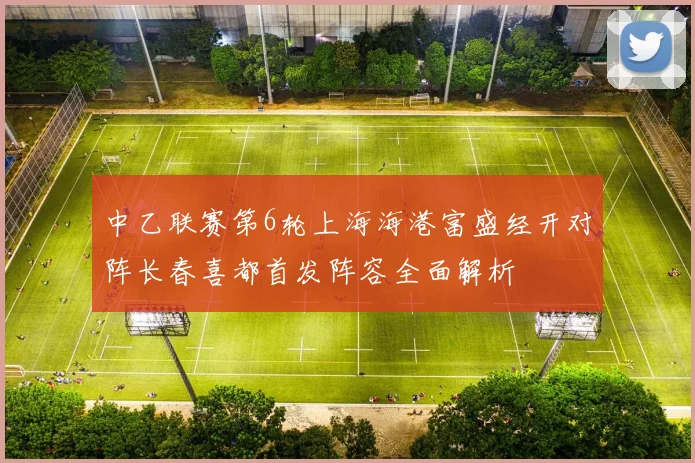 中乙联赛第6轮上海海港富盛经开对阵长春喜都首发阵容全面解析