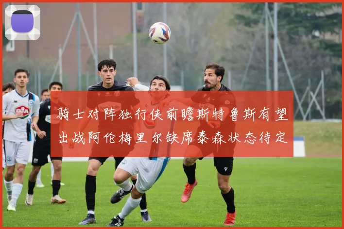 骑士对阵独行侠前瞻斯特鲁斯有望出战阿伦梅里尔缺席泰森状态待定