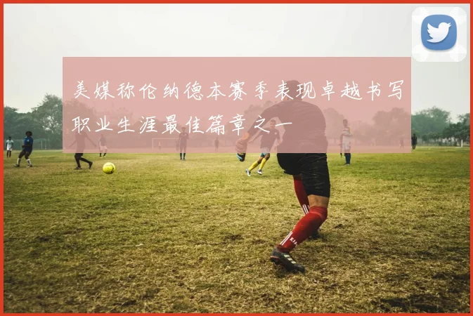 美媒称伦纳德本赛季表现卓越书写职业生涯最佳篇章之一