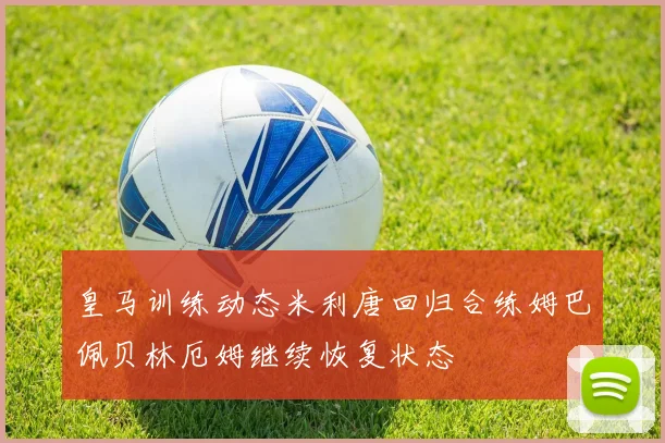 皇马训练动态米利唐回归合练姆巴佩贝林厄姆继续恢复状态