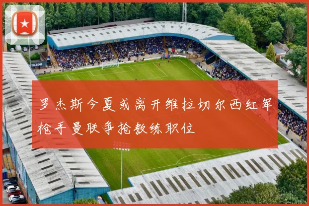 罗杰斯今夏或离开维拉切尔西红军枪手曼联争抢教练职位