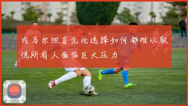 内马尔坦言无论选择如何都难以取悦所有人面临巨大压力