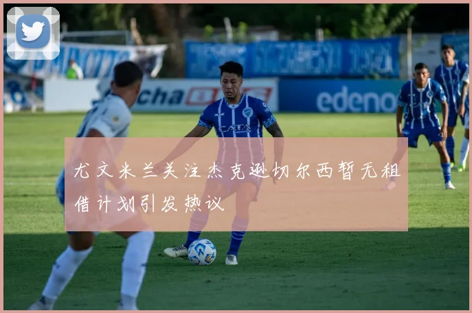 尤文米兰关注杰克逊切尔西暂无租借计划引发热议