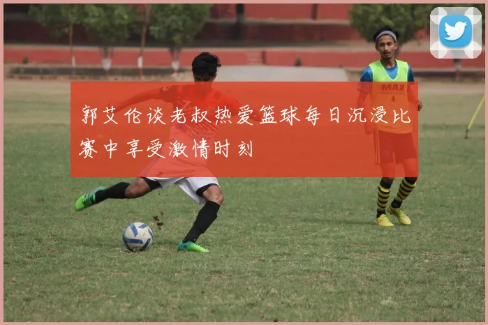 郭艾伦谈老叔热爱篮球每日沉浸比赛中享受激情时刻