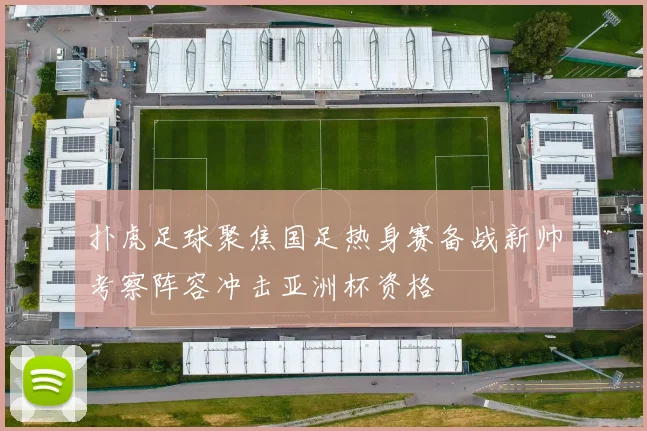 扑虎足球聚焦国足热身赛备战新帅考察阵容冲击亚洲杯资格