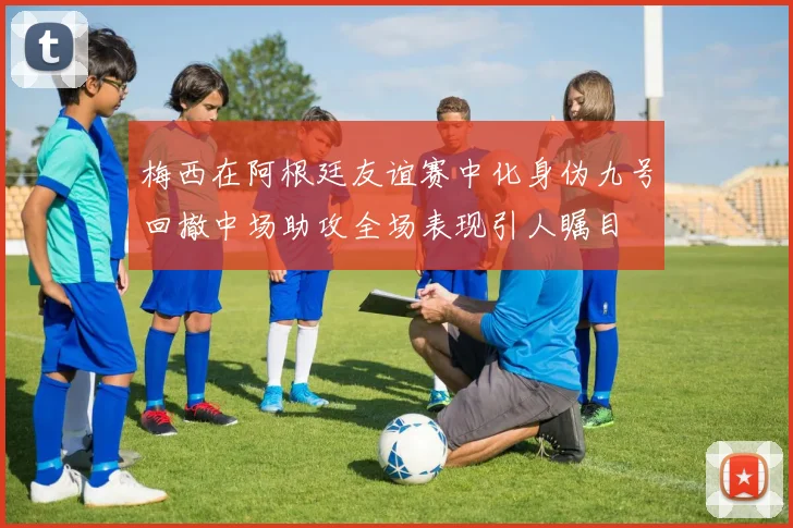 梅西在阿根廷友谊赛中化身伪九号回撤中场助攻全场表现引人瞩目