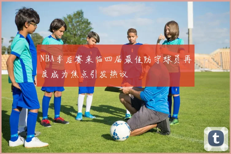 NBA季后赛来临四届最佳防守球员再度成为焦点引发热议
