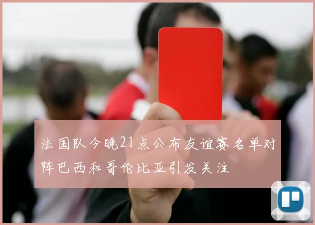 法国队今晚21点公布友谊赛名单对阵巴西和哥伦比亚引发关注