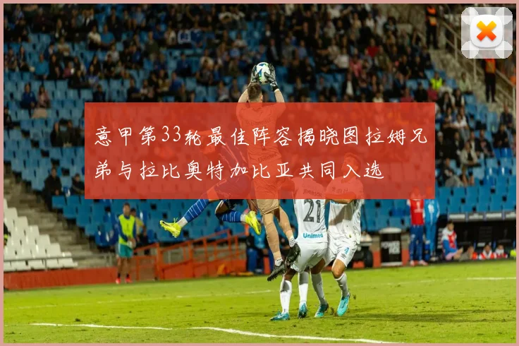 意甲第33轮最佳阵容揭晓图拉姆兄弟与拉比奥特加比亚共同入选