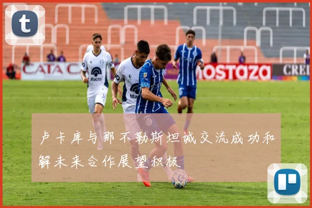 卢卡库与那不勒斯坦诚交流成功和解未来合作展望积极