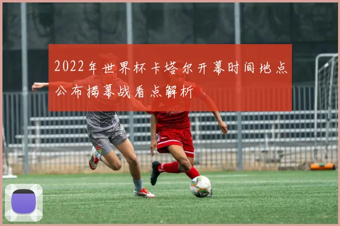 2022年世界杯卡塔尔开幕时间地点公布揭幕战看点解析