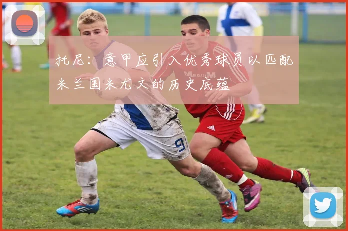 托尼：意甲应引入优秀球员以匹配米兰国米尤文的历史底蕴