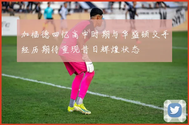 加福德回忆高中时期与华盛顿交手经历期待重现昔日辉煌状态