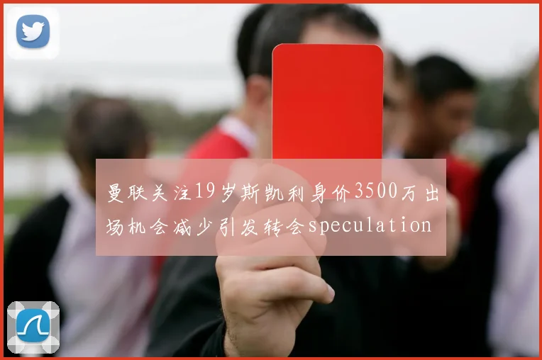 曼联关注19岁斯凯利身价3500万出场机会减少引发转会speculation