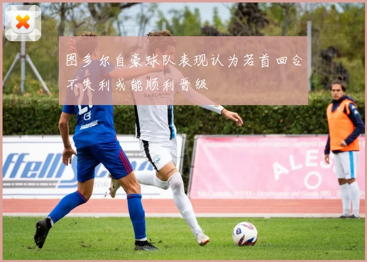 图多尔自豪球队表现认为若首回合不失利或能顺利晋级