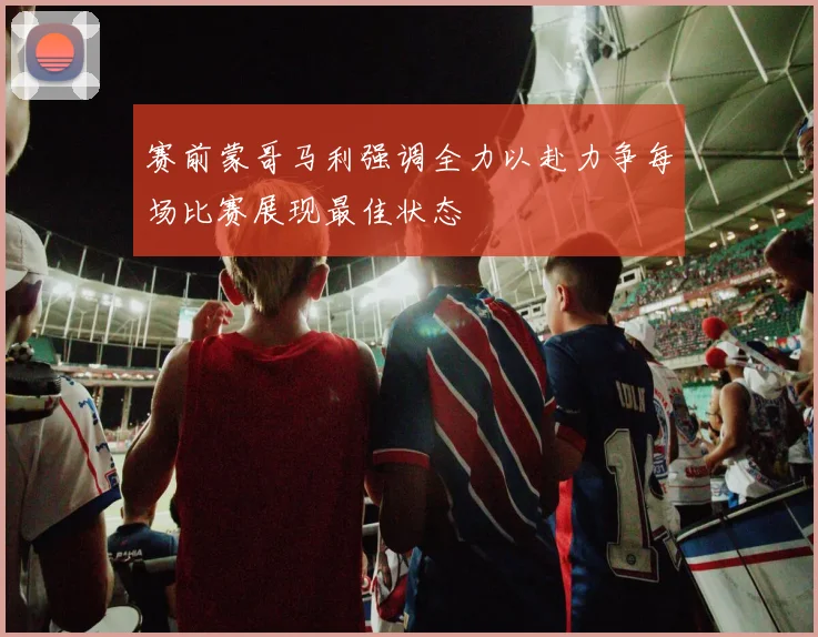 赛前蒙哥马利强调全力以赴力争每场比赛展现最佳状态