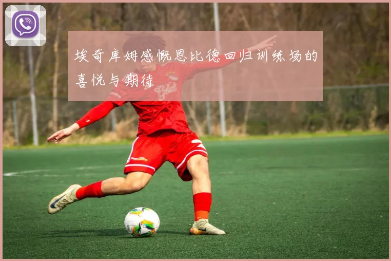 埃奇库姆感慨恩比德回归训练场的喜悦与期待