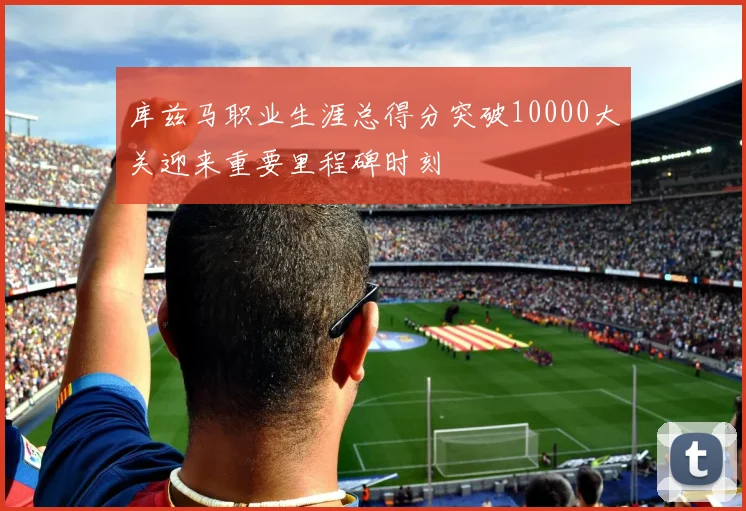库兹马职业生涯总得分突破10000大关迎来重要里程碑时刻