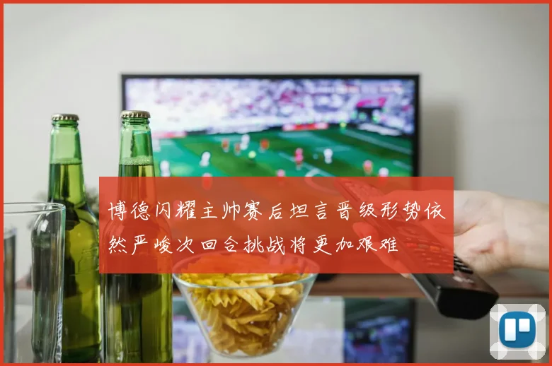 博德闪耀主帅赛后坦言晋级形势依然严峻次回合挑战将更加艰难