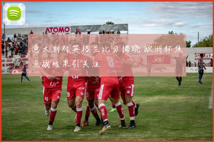 意大利对英格兰比分揭晓 欧洲杯焦点战结果引关注