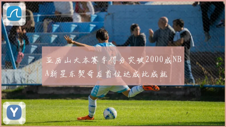 亚历山大本赛季得分突破2000成NBA新星东契奇后首位达成此成就