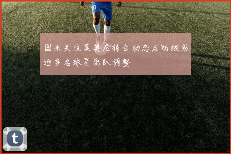 国米关注莱奥尼转会动态后防线或迎多名球员离队调整